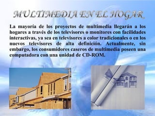 La mayoría de los proyectos de multimedia llegarán a los
hogares a través de los televisores o monitores con facilidades
interactivas, ya sea en televisores a color tradicionales o en los
nuevos televisores de alta definición. Actualmente, sin
embargo, los consumidores caseros de multimedia poseen una
computadora con una unidad de CD-ROM.
 