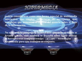 podría considerarse como una forma especial de multimedia
interactiva que emplea estructuras de navegación más
complejas que aumentan el control del usuario sobre el flujo
de la información.

No sólo se debe comprendes cómo hacer que cada elemento se
levante y baile, sino también se necesita saber cómo utilizar
la herramientas computacionales y las tecnologías de
multimedia para que trabajen en conjunto.
 