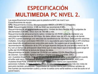 ESPECIFICACIÓN
        MULTIMEDIA PC NIVEL 2.
Las especificaciones funcionales para la plataforma MPC de nivel 2 son:
Especificaciones de equipo
CPU. Requerimiento mínimo: Microprocesador 486SX a 25 MHz (o compatible).
RAM. Requerimiento mínimo: 4 MB de RAM (se recomienda 8 MB).
Requerimientos de almacenamiento magnético: Unidad de disco flexible de 3.5 pulgadas de
alta densidad (1.44 MB). Disco duro de 160 MB o más.
Requerimientos de almacenamiento óptico: Unidad de CD-ROM capaz de mantener una
velocidad de transferencia de 300 Kbps. No debe utilizar más del 40% de ancho de banda
del CPU cuando mantenga una velocidad de transferencia de 150 Kbps. Debe permitir sesiones
múltiples. Incluirá un controlador MSCDEX 2.2 o equivalente para implementar un API (interface
para desarrollo de aplicaciones) extendida para audio. Se sugiere que el requerimiento y
recomendación de utilización de la CPU se logre leyendo bloques de una tamaño menor de 16
K y con un tiempo de anticipación (lead time) que no sea mayor que el necesario para cargar el
buffer del CD-ROM con la lectura de bloque de datos.
Requerimientos de audio: Unidad de CD-ROM con salidas CD-DA (Read Book) y control
de volumen. Convertidor digital a analógico (Digital toAnalog Converter, DAC)
con: muestreo lineal PCM; DMA o FIFO con transferencia por búffer y con interrupción cuando
el buffer esté vacío. Convertidor analógico a digital (Analogto digital Converter, ADC) con:
muestreo lineal PCM, entrada de micrófono. Sintetizador interno con capacidades
paravoces múltiples, timbres múltiples, notas de seis melodías simultáneas más dos notas de
percusión también simultáneas. Capacidades de mezcla interna para combinar señales de
tres fuentes (se recomiendan cuatro) y enviar la salida como señal estéreo a nivel de audio en el
panel trasero.
 