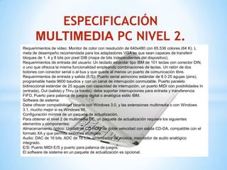 ESPECIFICACIÓN
       MULTIMEDIA PC NIVEL 2.
Requerimientos de video: Monitor de color con resolución de 640x480 con 65.536 colores (64 K). L
meta de desempeño recomendada para los adaptadores VGA es que sean capaces de transferir
bloques de 1, 4 y 8 bits por pixel DIB (mapa de bits independientes del dispositivo).
Requerimientos de entrada del usuario: Un teclado estándar tipo IBM de 101 teclas con conector DIN,
o uno que ofrezca la misma funcionalidad empleando combinaciones de teclas. Un ratón de dos
botones con conector serial o al bus y que quede al menos un puerto de comunicación libre.
Requerimientos de entrada y salida (E/S): Puerto serial asíncrono estándar de 9 0 25 agujas (pins),
programable hasta 9600 baudios y con un canal de interrupción conmutable. Puerto paralelo
bidireccional estándar de 25 agujas con capacidad de interrupción, un puerto MIDI con posibilidades In
(entrada), Out (salida) y Thru (a través); debe soportar interrupciones para entrada y transferencia
FIFO, Puerto para palanca de juegos digital o analógica estilo IBM.
Software de sistema:
Debe ofrecer compatibilidad binaria con Windows 3.0, y las extensiones multimedia o con Windows
3.1, mucho mejor si es Windows 95.
Configuración mínima de un paquete de actualización.
Para obtener el nivel 2 de multimedia PC, un paquete de actualización requiere los siguientes
elementos y componentes:
Almacenamiento óptico: Unidad de CD-ROM de doble velocidad con salida CD-DA, compatible con el
formato XA y que permita sesiones múltiples.
Audio: DAC de 16 bits, ADC de 16 bits, sintetizador de música, mezclador de audio analógico
integrado.
E/S: Puerto MIDI E/S y puerto para palanca de juegos.
El software de sistema en un paquete de actualización es opcional.
 