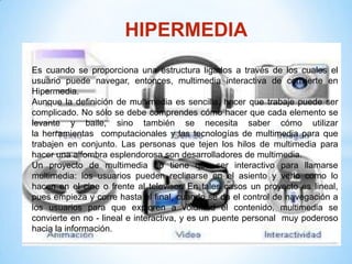 HIPERMEDIA
Es cuando se proporciona una estructura ligados a través de los cuales el
usuario puede navegar, entonces, multimedia interactiva de convierte en
Hipermedia.
Aunque la definición de multimedia es sencilla, hacer que trabaje puede ser
complicado. No sólo se debe comprendes cómo hacer que cada elemento se
levante y baile, sino también se necesita saber cómo utilizar
la herramientas computacionales y las tecnologías de multimedia para que
trabajen en conjunto. Las personas que tejen los hilos de multimedia para
hacer una alfombra esplendorosa son desarrolladores de multimedia.
Un proyecto de multimedia no tiene que ser interactivo para llamarse
multimedia: los usuarios pueden reclinarse en el asiento y verlo como lo
hacen en el cine o frente al televisor. En tales casos un proyecto es lineal,
pues empieza y corre hasta el final, cuando se da el control de navegación a
los usuarios para que exploren a voluntad el contenido, multimedia se
convierte en no - lineal e interactiva, y es un puente personal muy poderoso
hacia la información.
 