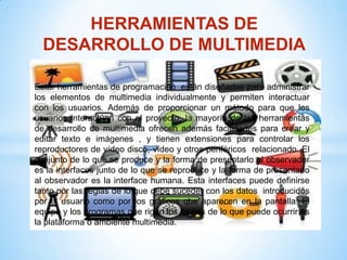 HERRAMIENTAS DE
  DESARROLLO DE MULTIMEDIA

Estar herramientas de programación están diseñadas para administrar
los elementos de multimedia individualmente y permiten interactuar
con los usuarios. Además de proporcionar un método para que los
usuarios interactúan con el proyecto, la mayoría de las herramientas
de desarrollo de multimedia ofrecen además facilidades para crear y
editar texto e imágenes , y tienen extensiones para controlar los
reproductores de vídeo disco, vídeo y otros periféricos relacionado. El
conjunto de lo que se produce y la forma de presentarlo al observador
es la interfaces junto de lo que se reproduce y la forma de presentarlo
al observador es la interface humana. Esta interfaces puede definirse
tanto por las reglas de lo que debe suceder con los datos introducidos
por el usuario como por los gráficos que aparecen en la pantalla. El
equipo y los programas que rigen los límites de lo que puede ocurrir es
la plataforma o ambiente multimedia.
 