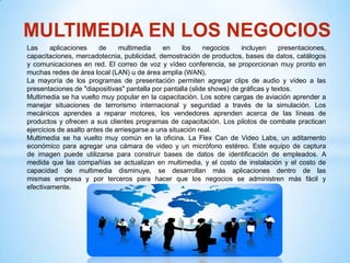 MULTIMEDIA EN LOS NEGOCIOS
Las     aplicaciones     de    multimedia     en     los    negocios    incluyen     presentaciones,
capacitaciones, mercadotecnia, publicidad, demostración de productos, bases de datos, catálogos
y comunicaciones en red. El correo de voz y vídeo conferencia, se proporcionan muy pronto en
muchas redes de área local (LAN) u de área amplia (WAN).
La mayoría de los programas de presentación permiten agregar clips de audio y vídeo a las
presentaciones de "diapositivas" pantalla por pantalla (slide shows) de gráficas y textos.
Multimedia se ha vuelto muy popular en la capacitación. Los sobre cargas de aviación aprender a
manejar situaciones de terrorismo internacional y seguridad a través de la simulación. Los
mecánicos aprendes a reparar motores, los vendedores aprenden acerca de las líneas de
productos y ofrecen a sus clientes programas de capacitación. Los pilotos de combate practican
ejercicios de asalto antes de arriesgarse a una situación real.
Multimedia se ha vuelto muy común en la oficina. La Flex Can de Video Labs, un aditamento
económico para agregar una cámara de video y un micrófono estéreo. Este equipo de captura
de imagen puede utilizarse para construir bases de datos de identificación de empleados. A
medida que las compañías se actualizan en multimedia, y el costo de instalación y el costo de
capacidad de multimedia disminuye, se desarrollan más aplicaciones dentro de las
mismas empresa y por terceros para hacer que los negocios se administren más fácil y
efectivamente.
 