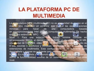 LA PLATAFORMA PC DE
             MULTIMEDIA
La computadora MPC (multimedia PC) no es una unidad de equipo en sí
misma, sino más bien un estándar que incluye las especificaciones
mínimas       para     hacer      de     una     computadora      basada
en microprocesadores Intel en una computadora multimedia. De hecho
existe dos estándares MPC:
Nivel 1: Para una estación de trabajo mínima consiste en
un procesador 386SX, al menos 2 MB de RAM, un disco duro de 30 MB,
una unidad de CD-ROM, video VGA (16 colores), una tarjeta de audio de
8 bits, bocinas o audífonos y Windows de Microsoft con el paquete de
extensiones de multimedia. Esta configuración no es suficiente para
desarrollarla y apenas es suficiente para presentarla.
Nivel 2: Es más realista y se anunció en 1993. La siguiente especificación
define la funcionabilidad mínima de un sistema para cumplir con este
nivel.
 