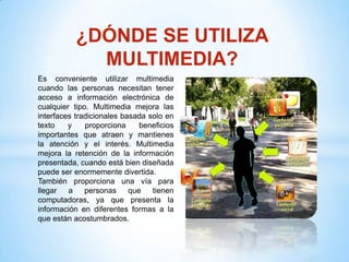 ¿DÓNDE SE UTILIZA
             MULTIMEDIA?
Es conveniente utilizar multimedia
cuando las personas necesitan tener
acceso a información electrónica de
cualquier tipo. Multimedia mejora las
interfaces tradicionales basada solo en
texto    y    proporciona     beneficios
importantes que atraen y mantienes
la atención y el interés. Multimedia
mejora la retención de la información
presentada, cuando está bien diseñada
puede ser enormemente divertida.
También proporciona una vía para
llegar   a    personas     que   tienen
computadoras, ya que presenta la
información en diferentes formas a la
que están acostumbrados.
 