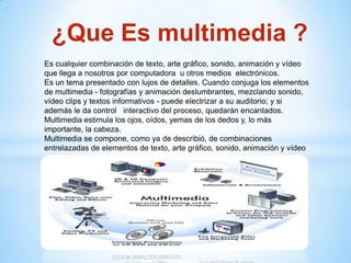 ¿Que Es multimedia ?
Es cualquier combinación de texto, arte gráfico, sonido, animación y vídeo
que llega a nosotros por computadora u otros medios electrónicos.
Es un tema presentado con lujos de detalles. Cuando conjuga los elementos
de multimedia - fotografías y animación deslumbrantes, mezclando sonido,
vídeo clips y textos informativos - puede electrizar a su auditorio; y si
además le da control interactivo del proceso, quedarán encantados.
Multimedia estimula los ojos, oídos, yemas de los dedos y, lo más
importante, la cabeza.
Multimedia se compone, como ya de describió, de combinaciones
entrelazadas de elementos de texto, arte gráfico, sonido, animación y vídeo
 