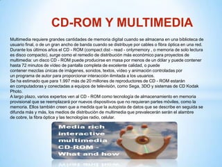 CD-ROM Y MULTIMEDIA
Multimedia requiere grandes cantidades de memoria digital cuando se almacena en una biblioteca de
usuario final, o de un gran ancho de banda cuando se distribuye por cables o fibra óptica en una red.
Durante los últimos años el CD - ROM (compact dist - read - onlymemory , o memoria de solo lectura
es disco compacto), surge como el remedio de distribución más económico para proyectos de
multimedia: un disco CD - ROM puede producirse en masa por menos de un dólar y puede contener
hasta 72 minutos de vídeo de pantalla completa de excelente calidad, o puede
contener mezclas únicas de imágenes, sonidos, textos, vídeo y animación controladas por
un programa de autor para proporcionar interacción ilimitada a los usuarios.
Se ha estimado que para 1.997 más de 20 millones de reproductores de CD - ROM estarán
en computadoras y conectadas a equipos de televisión, como Sega, 3DO y sistemas de CD Kodak
Photo.
A largo plazo, varios expertos ven al CD - ROM como tecnología de almacenamiento en memoria
provisional que se reemplazará por nuevos dispositivos que no requieran partes móviles, como la
memoria. Ellos también creen que a medida que la autopista de datos que se describe en seguida se
difunda más y más, los medios de distribución de multimedia que prevalecerán serán el alambre
de cobre, la fibra óptica y las tecnologías radio, celular.
 
