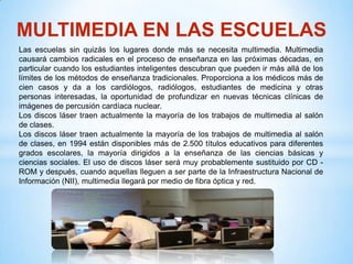 MULTIMEDIA EN LAS ESCUELAS
Las escuelas sin quizás los lugares donde más se necesita multimedia. Multimedia
causará cambios radicales en el proceso de enseñanza en las próximas décadas, en
particular cuando los estudiantes inteligentes descubran que pueden ir más allá de los
límites de los métodos de enseñanza tradicionales. Proporciona a los médicos más de
cien casos y da a los cardiólogos, radiólogos, estudiantes de medicina y otras
personas interesadas, la oportunidad de profundizar en nuevas técnicas clínicas de
imágenes de percusión cardíaca nuclear.
Los discos láser traen actualmente la mayoría de los trabajos de multimedia al salón
de clases.
Los discos láser traen actualmente la mayoría de los trabajos de multimedia al salón
de clases, en 1994 están disponibles más de 2.500 títulos educativos para diferentes
grados escolares, la mayoría dirigidos a la enseñanza de las ciencias básicas y
ciencias sociales. El uso de discos láser será muy probablemente sustituido por CD -
ROM y después, cuando aquellas lleguen a ser parte de la Infraestructura Nacional de
Información (NII), multimedia llegará por medio de fibra óptica y red.
 