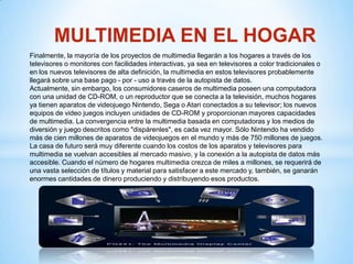 MULTIMEDIA EN EL HOGAR
Finalmente, la mayoría de los proyectos de multimedia llegarán a los hogares a través de los
televisores o monitores con facilidades interactivas, ya sea en televisores a color tradicionales o
en los nuevos televisores de alta definición, la multimedia en estos televisores probablemente
llegará sobre una base pago - por - uso a través de la autopista de datos.
Actualmente, sin embargo, los consumidores caseros de multimedia poseen una computadora
con una unidad de CD-ROM, o un reproductor que se conecta a la televisión, muchos hogares
ya tienen aparatos de videojuego Nintendo, Sega o Atari conectados a su televisor; los nuevos
equipos de video juegos incluyen unidades de CD-ROM y proporcionan mayores capacidades
de multimedia. La convergencia entre la multimedia basada en computadoras y los medios de
diversión y juego descritos como "dispárenles", es cada vez mayor. Sólo Nintendo ha vendido
más de cien millones de aparatos de videojuegos en el mundo y más de 750 millones de juegos.
La casa de futuro será muy diferente cuando los costos de los aparatos y televisores para
multimedia se vuelvan accesibles al mercado masivo, y la conexión a la autopista de datos más
accesible. Cuando el número de hogares multimedia crezca de miles a millones, se requerirá de
una vasta selección de títulos y material para satisfacer a este mercado y, también, se ganarán
enormes cantidades de dinero produciendo y distribuyendo esos productos.
 