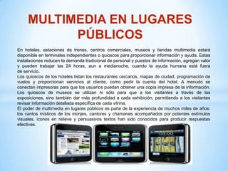 MULTIMEDIA EN LUGARES
           PÚBLICOS
En hoteles, estaciones de trenes, centros comerciales, museos y tiendas multimedia estará
disponible en terminales independientes o quioscos para proporcionar información y ayuda. Estas
instalaciones reducen la demanda tradicional de personal y puestos de información, agregan valor
y pueden trabajar las 24 horas, aun a medianoche, cuando la ayuda humana está fuera
de servicio.
Los quioscos de los hoteles listan los restaurantes cercanos, mapas de ciudad, programación de
vuelos y proporcionan servicios al cliente, como pedir la cuenta del hotel. A menudo se
conectan impresoras para que los usuarios puedan obtener una copia impresa de la información.
Los quioscos de museos se utilizan ni sólo para que a los visitantes a través de las
exposiciones, sino también dar más profundidad a cada exhibición, permitiendo a los visitantes
revisar información detallada específica de cada vitrina.
El poder de multimedia en lugares públicos es parte de la experiencia de muchos miles de años:
los cantos místicos de los monjes, cantores y chamanes acompañados por potentes estímulos
visuales, iconos en relieve y persuasivos textos han sido conocidos para producir respuestas
efectivas.
 