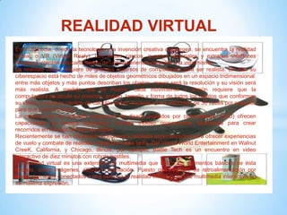 REALIDAD VIRTUAL
En multimedia, donde la tecnología y la invención creativa convergen, se encuentra la realidad
virtual, o VR (Virtual Realy). Los lentes cascos, guantes especiales y extrañas interfaces
humanas intentan colocarlo dentro de una experiencia parecida a la vida misma.
La realidad virtual requiere de grandes recursos de computación para ser realista. En ella, su
ciberespacio está hecho de miles de objetos geométricos dibujados en un espacio tridimensional:
entre más objetos y más puntos describan los objetos, mayor será la resolución y su visión será
más realista. A medida que se mueve, cada movimiento o acción requiere que la
computadora recalcule su posición, ángulo, tamaño y forma de todos los objetos que conforman
su visión, y muchos cientos de cálculos deben hacerse a una velocidad de 30 veces por segundo
para que parezca fluida.
La mayoría de los actuales programas de diseño asistidos por computadora (CAD) ofrecen
capacidades de tercera dimensión; muchos incluso proporcionan facilidades para crear
recorridos en formato de película digital.
Recientemente se han construido videojuegos públicos especializados para ofrecer experiencias
de vuelo y combate de realidad virtual por cierta tarifa. Del Virtual World Entertainment en Walnut
CreeK, California, y Chicago, Illinois, por ejemplo, Battle Tech es un encuentro en video
interactivo de diez minutos con robots hostiles.
La realidad virtual es una extensión de multimedia que utiliza los elementos básicos de ésta
década, como imágenes, sonido y animación. Puesto que requiere de retroalimentación por
medio de cables conectados a una persona la realidad virtual es tal vez multimedia interactiva en
su máxima expresión.
 
