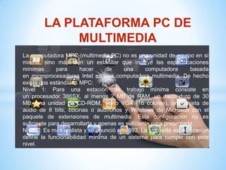 LA PLATAFORMA PC DE
             MULTIMEDIA
La computadora MPC (multimedia PC) no es una unidad de equipo en sí
misma, sino más bien un estándar que incluye las especificaciones
mínimas       para     hacer      de     una      computadora       basada
en microprocesadores Intel en una computadora multimedia. De hecho
existe dos estándares MPC:
Nivel 1: Para una estación de trabajo mínima consiste en
un procesador 386SX, al menos 2 MB de RAM, un disco duro de 30
MB, una unidad de CD-ROM, video VGA (16 colores), una tarjeta de
audio de 8 bits, bocinas o audífonos y Windows de Microsoft con el
paquete de extensiones de multimedia. Esta configuración no es
suficiente para desarrollarla y apenas es suficiente para presentarla.
Nivel 2: Es más realista y se anunció en 1993. La siguiente especificación
define la funcionabilidad mínima de un sistema para cumplir con este
nivel.
 