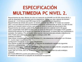 ESPECIFICACIÓN
       MULTIMEDIA PC NIVEL 2.
Requerimientos de video: Monitor de color con resolución de 640x480 con 65.536 colores (64 K). L
meta de desempeño recomendada para los adaptadores VGA es que sean capaces de transferir
bloques de 1, 4 y 8 bits por pixel DIB (mapa de bits independientes del dispositivo).
Requerimientos de entrada del usuario: Un teclado estándar tipo IBM de 101 teclas con conector
DIN, o uno que ofrezca la misma funcionalidad empleando combinaciones de teclas. Un ratón de dos
botones con conector serial o al bus y que quede al menos un puerto de comunicación libre.
Requerimientos de entrada y salida (E/S): Puerto serial asíncrono estándar de 9 0 25 agujas
(pins), programable hasta 9600 baudios y con un canal de interrupción conmutable. Puerto paralelo
bidireccional estándar de 25 agujas con capacidad de interrupción, un puerto MIDI con posibilidades In
(entrada), Out (salida) y Thru (a través); debe soportar interrupciones para entrada y transferencia
FIFO, Puerto para palanca de juegos digital o analógica estilo IBM.
Software de sistema:
Debe ofrecer compatibilidad binaria con Windows 3.0, y las extensiones multimedia o con Windows
3.1, mucho mejor si es Windows 95.
Configuración mínima de un paquete de actualización.
Para obtener el nivel 2 de multimedia PC, un paquete de actualización requiere los siguientes
elementos y componentes:
Almacenamiento óptico: Unidad de CD-ROM de doble velocidad con salida CD-DA, compatible con el
formato XA y que permita sesiones múltiples.
Audio: DAC de 16 bits, ADC de 16 bits, sintetizador de música, mezclador de audio analógico
integrado.
E/S: Puerto MIDI E/S y puerto para palanca de juegos.
El software de sistema en un paquete de actualización es opcional.
 