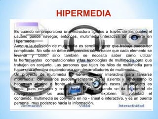 HIPERMEDIA
Es cuando se proporciona una estructura ligados a través de los cuales el
usuario puede navegar, entonces, multimedia interactiva de convierte en
Hipermedia.
Aunque la definición de multimedia es sencilla, hacer que trabaje puede ser
complicado. No sólo se debe comprendes cómo hacer que cada elemento se
levante y baile, sino también se necesita saber cómo utilizar
la herramientas computacionales y las tecnologías de multimedia para que
trabajen en conjunto. Las personas que tejen los hilos de multimedia para
hacer una alfombra esplendorosa son desarrolladores de multimedia.
Un proyecto de multimedia no tiene que ser interactivo para llamarse
multimedia: los usuarios pueden reclinarse en el asiento y verlo como lo
hacen en el cine o frente al televisor. En tales casos un proyecto es
lineal, pues empieza y corre hasta el final, cuando se da el control de
navegación a los usuarios para que exploren a voluntad el
contenido, multimedia se convierte en no - lineal e interactiva, y es un puente
personal muy poderoso hacia la información.
 
