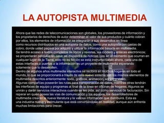 LA AUTOPISTA MULTIMEDIA
Ahora que las redes de telecomunicaciones son globales, los proveedores de información y
los propietarios de derechos de autor determinan el valor de sus productos y cuánto cobran
por ellos, los elementos de información se integrarán a sus desarrollos en línea
como recursos distribuidos en una autopista de datos, como una autopista con castas de
cobro, donde usted pagará por adquirir y utilizar la información basada en multimedia.
Se tendrá acceso a textos completos de libros y revistas, vía módem y enlaces electrónicos;
se proyectarán películas en casa; se dispondrá de noticias casi en el momento que ocurran en
cualquier lugar de la Tierra, esto no es ficción se está instrumentando ahora, cada una de
estas interfaces o puertas a la información es un proyecto de multimedia esperando
solamente que lo desarrollen.
Dentro de algunos años multimedia interactiva se recibirá en muchos hogares en todo el
mundo, lo que se proporcionará a través de este nuevo sistema son los mismos elementos de
multimedia descritos anteriormente: texto, gráficos, animación, sonido y vídeo.
Algunas compañías poseerán las rutas para transportación de datos, mientras otras tendrán
las interfaces de equipo y programas al final de la línea en oficinas de hogares. Algunos se
unirán y darán servicios interactivos cuando se les pida, así como servicios de facturación. Sin
reparar en quién posea las vías de comunicación y los equipos, los desarrolladores de
multimedia crearán la nueva literatura y la valiosa información que distribuirá. Esta es
una industria nueva y estimulante que está convirtiéndose en realidad, aunque aún enfrenta
muchas limitaciones para crecer.
 