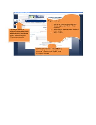 Tenga en cuenta que:

                                                         Solo hay un intento, el examen solo será
                                                          válido si se presenta el día 15 ó 16 de
                                                          noviembre.
Este reloj le indicará el                                Debe comenzar el examen y abrir el video al
tiempo en forma descendente                               mismo tiempo.
                                                         Utilizar audífonos.
al llegar a cero el examen se
cerrará automáticamente.
Evite que esto suceda.




                                Al finalizar seleccione “enviar todo y
                                terminar” el sistema le dará la nota
                                automaticamante.

                                El siste
 