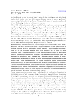 Journal of Education and Practice                                                               www.iiste.org
ISSN 2222-1735 (Paper) ISSN 2222-288X (Online)
Vol 3, No 1, 2012

(2000) indicate that the noun ‘professional’ means ‘a person who does something with great skill’. Trained
teachers should therefore exhibit great skill in teaching. They also state that the adjective ‘professional’
means ‘worthy of high standards of a profession’. This means that for teachers to be professional, they need
to learn what those high standards are and then strive to meet them.
Glaser (1993) took these ideas a step further and stated that “getting the job done, even done well, is good
enough for nonprofessionals, but continually improving the way the job is done both for themselves and
others, is the hall mark of professionals.” This should be an apt description for teachers, because as
professionals, we should always be looking for better ways to teach. We need to care about doing the best
job of teaching our students and making a difference in their lives. If this is the case, then we need to be
uncomfortably with two comments that are currently commonly expressed about the students who graduate
from our institutions of professional training for teachers. One is that their professional delivery is weak.
The other is that, high scores in courses of a professional nature, such as proficiency in teaching, do not
reconcile with delivery in teaching. Such comments tell us that we may not be doing the job the best way,
and also that we should be looking at a way of improving the way we do the job.
On the relationship between multimedia and pupils in Portugal, see the investigation by Cardoso, Peralta,
Costa (2001: 760), which arrives at the conclusion: “Unexpected emphasis is placed by pupils, especially in
secondary education, on the use of multimedia materials in work of a specifically school-based nature,
ahead of use for recreational purposes, eased skills acquisition and the desire to obtain
information.”Today’s students are immersed in a variety of technologies from a young age. Although the
claim that students inhabit a much different world than in times past has been made throughout history, it is
particularly true in this century. From a young age, today’s children are exposed to computers, the Internet,
instant messaging, social networking sites, and cell phones that provide instant communication locally and
globally. Today’s digital students learn more when engaged in meaningful, relevant, and intellectually
stimulating schoolwork and that the use of technology can increase the frequency for this type of learning.
Therefore, it becomes necessary that to educate media-competent students, teachers must possess at least
basic competencies in handling with modern tools of        multimedia . Using technology, teachers can tap into
the knowledge of experts; visualize and analyze data with their students; link learning to authentic contexts;
and take advantage of opportunities for electronic, shared reflection .
Teacher education institutions may either assume a leadership role in the transformation of education or be
left behind in the swirl of rapid technological change. For education to reap the full benefits of multimedia
in learning, it is essential that pre-service and in-service teachers have basic skills and competencies to deal
with modern multimedia tools. Teacher education institutions and programmes must provide the leadership
for pre-service and in-service teachers and model the new pedagogies and tools for learning. They must
also provide leadership in determining how the new technologies can best be used in the context of the
culture, needs, and economic conditions within their country. To accomplish these goals, teacher education
institutions must work closely and effectively with K-12 teachers and administrators, national or state
educational agencies, teacher unions, business and community organizations, politicians and other
important stakeholders in the educational system. Teacher education institutions also need to develop
strategies and plans to enhance the teaching-learning process within teacher education programmes and to
assure that all future teachers are well prepared to use the new tools for learning.
                                                       8
 