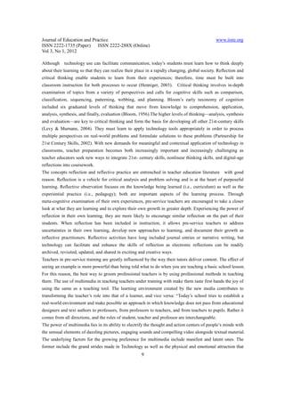 Journal of Education and Practice                                                              www.iiste.org
ISSN 2222-1735 (Paper) ISSN 2222-288X (Online)
Vol 3, No 1, 2012

Although technology use can facilitate communication, today’s students must learn how to think deeply
about their learning so that they can realize their place in a rapidly changing, global society. Reflection and
critical thinking enable students to learn from their experiences; therefore, time must be built into
classroom instruction for both processes to occur (Henniger, 2003).       Critical thinking involves in-depth
examination of topics from a variety of perspectives and calls for cognitive skills such as comparison,
classification, sequencing, patterning, webbing, and planning. Bloom’s early taxonomy of cognition
included six graduated levels of thinking that move from knowledge to comprehension, application,
analysis, synthesis, and finally, evaluation (Bloom, 1956).The higher levels of thinking—analysis, synthesis
and evaluation—are key to critical thinking and form the basis for developing all other 21st-century skills
(Levy & Murnane, 2004). They must learn to apply technology tools appropriately in order to process
multiple perspectives on real-world problems and formulate solutions to these problems (Partnership for
21st Century Skills, 2002). With new demands for meaningful and contextual application of technology in
classrooms, teacher preparation becomes both increasingly important and increasingly challenging as
teacher educators seek new ways to integrate 21st- century skills, nonlinear thinking skills, and digital-age
reflections into coursework.
The concepts reflection and reflective practice are entrenched in teacher education literature      with good
reason. Reflection is a vehicle for critical analysis and problem solving and is at the heart of purposeful
learning. Reflective observation focuses on the knowledge being learned (i.e., curriculum) as well as the
experiential practice (i.e., pedagogy); both are important aspects of the learning process. Through
meta-cognitive examination of their own experiences, pre-service teachers are encouraged to take a closer
look at what they are learning and to explore their own growth in greater depth. Experiencing the power of
reflection in their own learning, they are more likely to encourage similar reflection on the part of their
students. When reflection has been included in instruction, it allows pre-service teachers to address
uncertainties in their own learning, develop new approaches to learning, and document their growth as
reflective practitioners. Reflective activities have long included journal entries or narrative writing, but
technology can facilitate and enhance the skills of reflection as electronic reflections can be readily
archived, revisited, updated, and shared in exciting and creative ways.
Teachers in pre-service training are greatly influenced by the way their tutors deliver content. The effect of
seeing an example is more powerful than being told what to do when you are teaching a basic school lesson.
For this reason, the best way to groom professional teachers is by using professional methods in teaching
them. The use of multimedia in teaching teachers under training with make them taste first hands the joy of
using the same as a teaching tool. The learning environment created by the new media contributes to
transforming the teacher’s role into that of a learner, and vice versa: “Today’s school tries to establish a
real-world environment and make possible an approach in which knowledge does not pass from educational
designers and text authors to professors, from professors to teachers, and from teachers to pupils. Rather it
comes from all directions, and the roles of student, teacher and professor are interchangeable.
The power of multimedia lies in its ability to electrify the thought and action centers of people’s minds with
the sensual elements of dazzling pictures, engaging sounds and compelling video alongside textual material.
The underlying factors for the growing preference for multimedia include manifest and latent ones. The
former include the grand strides made in Technology as well as the physical and emotional attraction that
                                                      9
 
