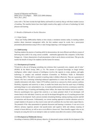 Journal of Education and Practice                                                               www.iiste.org
ISSN 2222-1735 (Paper) ISSN 2222-288X (Online)
Vol 3, No 1, 2012

come with it. The latter include the high fidelity and benefit on creativity that go with these modern sources
of teaching. The manifest factors have been highly touted as they apply to all users of technology for both
pleasure and learning.


3.1 Benefits of Multimedia in Teacher Education


3.1.1 High Fidelity
 Alessi and Trollip (2000) define fidelity as how closely a simulation imitates reality. In teaching student
teachers about classroom management skills, the best medium cannot be words, but a power-point
presentation,demonstration using LCDs or video footage depicting a well managed classroom.


3.1.2 Skill learning
Teaching students the practice of teaching skills by demonstration, the most efficient and effective means of
delivering these skills is by using various available    multimedia approaches like computers, LCDs,Video
footages etc.. A basic characteristic of such presentation is that it can be shown several times. This gives the
teacher the benefit of using it for emphasis and the learner for mastery.


3.1.3 Development of Creativity
“Creativity is the act of bringing something into existence that is genuinely new, original, and of value”
(NCREL & the Metiri Group, 2003, p. 33). The amount of acquired knowledge no longer defines
intelligence; rather, today’s measure of intelligence involves the capacity to create, produce, and apply
technology in complex and sustained situations (Committee on Workforce Needs in Information
Technology, 2001). This skill is essential to teaching today’s children effectively. They are a generation of
learners who have continuing technology-enhanced opportunities to create and share new, original, and
valuable information with others. Tudor (1972) defines creativity as a process by which a person combines
flexibility, originality and sensitivity to ideas, to enable him break away from the usual ways of thinking
and doing things to a new and productive way. As teacher professionalism involves a continuous search for
new and better ways of teaching and handling school affairs, this means that teachers need to be creative.
However psychologists have agreed that creativity is an innate potential which if not developed, will
remain latent in the individual. Creativity can only be developed through the use of a teaching process that
promotes its development. Such a process includes stimulating thinking, making teaching concrete and full
of interaction and discussion. Unfortunately, our current teaching approach in teacher education serves to
compel students to be passive as they receive notes and solve problems the way their tutors expect them to.
The potential of the video presentation to generate discussion and learning is enormous. It can serve as an
effective advance organizer, present vital psycho-motor and cognitive skills and enhance meaning of
content in lesson delivery, as well as serve as an effective closure tool. These benefits suggest what we are
losing by not using this tool in our attempt to make our teachers more able to be creative in their teaching.


3.1.4 Development of Multimedia Literacy
According to Gutierrez (2009) the primary objective of educational systems include the development of the
                                                        10
 