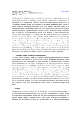 Journal of Education and Practice                                                               www.iiste.org
ISSN 2222-1735 (Paper) ISSN 2222-288X (Online)
Vol 3, No 1, 2012

individuals ability for self expression and communication in various forms through writing, music, art and
the like. However, success in achieving in formal education evidently relies on comprehension or
understanding of the messages made available in instruction. Literacy as a concept has overgrown the
exclusive use of alphabetic language to its implications for both the individual and the society. It is only by
this that literacy can influence the transformation of the social. A literacy process that is based on the
mechanical procedures of encoding and decoding texts in the classroom can no longer serve the purpose of
our society. Our present    Educational system     continued to convey an educational delivery process that
stifles the prospect of the environment being brought to the classroom for better comprehension and
extension of the ability of learners to transform society. This handicap obviously reduces the literacy
potential of school leavers. Since the quality and practice of teachers determines the final output of their
students, it is prudent that any improvement in this situation begins from teacher education. Thus, one other
critical merit of teaching with multimedia is that it trains the student teachers on media literacy. According
to Guitierrez (2009) media literacy is that which prepares people to utilize appropriate procedures when
critically viewing different kinds of media (different in function or system of symbolic representation) so
that they can assess what happens in the world and improve it to the extent that they can. Procedure in
teaching is as important as content. To the extent that mulimedia provides a superior procedure than verbal
information and text, its use as a teaching tool will surely revolutionize the teaching landscape in.


 3.1.5 Provision of Teachers with Cognitive Tools for Thinking
The human brain is no longer a ‘black box’ as studies in brain psychology have provided substantial
knowledge about what happens in the brain as we learn. The effect of information processing on memory
and performance has been highlighted and the factors that support the appropriate encoding, storage and
retrieval of information have been exposed, centering highly on the power of cognitive tools in enhancing
thinking. Cognitive tools are generalizable computer tools that are intended to engage and facilitate
cognitive processing (Kommers, Jonnassen and Mayes, 1992). They are mental devises that support, guide
and extend the thinking process of their users. Their main function is to activate appropriate mental models
in the brain thereby enhancing the interpretation of new information and assimilating new information back
into those models (Jonnassen, 2009). The power of a multimedia to bring reality into the learning
environment makes it one of the most useful tools of cognitive processing and memory. This can be
testified by the fact that students who watch an interesting movie can remember almost 80% of it after one
hour but can remember only about 25% of lecture information after the same time lapse. Indeed, the teacher
in the 21st century cannot afford to miss out on this benefit of using the multimedia to enhance lesson
delivery.


 5. Conclusion
Thus, preparation of tomorrow’s teachers does not depend solely on how well emerging technologies are
incorporated into college coursework; instead, it rests on how well incoming teachers are taught to leverage
the technologies to help their students develop these same skills. Multimedia tools can facilitate and even
accelerate learning; however, technology literacy, which includes awareness and competence for
application, must be acquired and perfected. Such knowledge and skills are improved over time through
                                                      11
 
