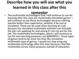 Describe how you will use what you
      learned in this class after this
                     semesterwill continue to use for
• The multimedia technologies that I
  learning after this class are multimedia-simulated games. I
  will continue to use these technologies because nothing
  teaches better than experience, whether it be real or
  simulated. These can be used when learning at a job
  because the simulated multimedia activities can simulate
  the job I am applying for and seeing if I am cut out for the
  job. The multimedia technologies, which I will continue to
  use for non-learning purposes, are MMORPG's. These types
  of games tend to be more fun than the simulation
  multimedia type of games. I would not stop using any
  multimedia technology after this class because I feel like
  multimedia serves many purposes outside of education.
 