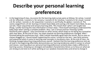 Describe your personal learning
                  preferences
•   In the beginning of class, my scores for the learning style survey were as follows: for active, I scored
    a 0, for reflective, I scored a 1, for sensory, I scored a 9, for intuitive, I scored a 0, for visual, I scored
    a 0, for verbal, I scored a 1, for sequential, I scored a 3, and finally, for global, I scored a 0. The
    scores ranged from a 0-10. Scoring a 0 meant least likely and scoring a 10 meant more likely. As you
    can tell, I favor sequential and sensory learning skills. This meant that I when I am taught new
    things, I prefer learning the new information in linear steps. I find myself wanting to understand the
    baby steps when solving a complex problem. Also, I am a sensory learner meaning I prefer
    familiarity with subjects. I also concentrate on what I know, which leads to me being less innovative
    with new ideas. At the end of class, my views towards my learning preferences changed. After I
    finished taking the preliminary test, I didn't whole-heartedly agree with the results. But as soon as
    classes dragged on, I found myself supporting the scores I scored on the test. I was fairly sensory
    and sequential when it came to learning new concepts in my physics class. At the end of class, my
    thinking changed about learning preferences overall. I believe that the learning preference test we
    all took in the beginning effectively demonstrates our learning tendencies when it comes to school
    and classes. Learning about our personal learning preferences certainly does make a difference in
    learning success. Knowing our strongest and weakest characteristics forces us to focus on what we
    are strong at and stick to it while working on our weakest characteristics and strive to change it
 