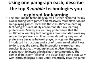 Using one paragraph each, describe
     the top 3 mobile technologies you
•
              explored for learning
    The multimedia technology quest I further explored for my
    own learning were games and massively multiplayer online
    role-playing games. I feel like these multimedia-learning
    technologies successfully accommodated my learning
    preferences. Mainly, my learning preferences that the
    multimedia learning technologies accommodated were my
    sequential preferences. It accommodated my sequential
    preference because before I played any game, the game
    introduced instructions and a brief summary of what I was
    to do to play the game. The instructions were clear and
    concise. It was easily understandable. Also, the games I
    played each followed a logical path to completion. The
    games didn't seem 'all over' the place. Each game gradually
    went through logical steps until I eventually beat the game
 