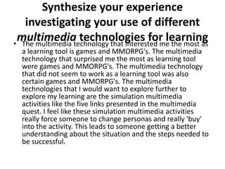 Synthesize your experience
   investigating your use of different
 multimedia technologies for learning
• The multimedia technology that interested me the most as
  a learning tool is games and MMORPG's. The multimedia
  technology that surprised me the most as learning tool
  were games and MMORPG's. The multimedia technology
  that did not seem to work as a learning tool was also
  certain games and MMORPG's. The multimedia
  technologies that I would want to explore further to
  explore my learning are the simulation multimedia
  activities like the five links presented in the multimedia
  quest. I feel like these simulation multimedia activities
  really force someone to change personas and really 'buy'
  into the activity. This leads to someone getting a better
  understanding about the situation and the steps needed to
  be successful.
 