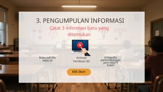 klik Ikon
3. PENGUMPULAN INFORMASI
Catat 3 informasi baru yang
ditemukan
Buku pdf IPA
kelas IX
Animasi
Fertilisasi 3D
Infografis
perkembangan
janin bayi 9
bulan
 