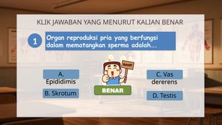 A.
Epididimis
KLIK JAWABAN YANG MENURUT KALIAN BENAR
1 Organ reproduksi pria yang berfungsi
dalam mematangkan sperma adalah….
B. Skrotum
C. Vas
dererens
D. Testis
SALAH
BENAR
 