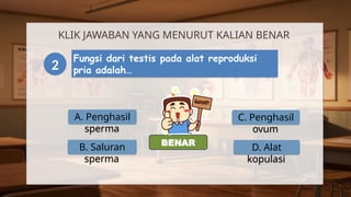 A. Penghasil
sperma
KLIK JAWABAN YANG MENURUT KALIAN BENAR
2
Fungsi dari testis pada alat reproduksi
pria adalah…
B. Saluran
sperma
C. Penghasil
ovum
D. Alat
kopulasi
SALAH
BENAR
 