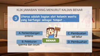 A. Perkembangan
embrio
KLIK JAWABAN YANG MENURUT KALIAN BENAR
3
Uterus adalah bagian alat kelamin wanita
yang berfungsi sebagai tempat …
B. Peleburan
sperma dan ovum
C. Pembuatan
sel telur
D. Pembuahan
SALAH
BENAR
 