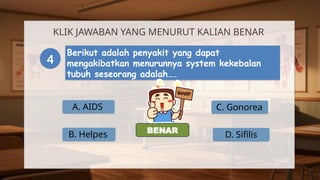 A. AIDS
KLIK JAWABAN YANG MENURUT KALIAN BENAR
4
Berikut adalah penyakit yang dapat
mengakibatkan menurunnya system kekebalan
tubuh seseorang adalah….
B. Helpes
C. Gonorea
D. Sifilis
SALAH
BENAR
 