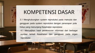 KOMPETENSI DASAR
3.1 Menghubungkan system reproduksi pada manusia dan
gangguan pada system reproduksi dengan penerapan pola
hidup yang menunjang Kesehatan reproduksi
4.1 Menyajikan hasil penelusuran informasi dari berbagai
sumber terkait Kesehatan dan gangguan pada organ
reproduksi
 