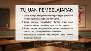 TUJUAN PEMBELAJARAN
1.Siswa mampu mengidentifikasi organ-organ penyusun
system reproduksi pada pria dan wanita
2.Siswa mampu menyebutkan fungsi organ-organ
penyusun system reproduksi pada pria dan wanita
3.Siswa mampu mengidentifikasi proses pembentukan
sperma dan proses pembentukan sel telur
4.menyebutkan kelainan dan penyakit pada sistem
reproduksi manusia
 
