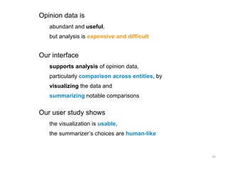 Opinion data is
   abundant and useful,
   but analysis is expensive and difficult


Our interface
   supports analysis of opinion data,
   particularly comparison across entities, by
   visualizing the data and
   summarizing notable comparisons


Our user study shows
   the visualization is usable,
   the summarizer’s choices are human-like


                                                 48
 