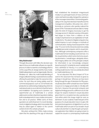 JADE 20.3 ©NSEAD 2001
Why Multimedia?
Through discussion with Miles the decision was
takentofocusonmultimediasoftwareasaspecific
processinordertoexamineatechnologywhichis
onthecuspoffineart,designandthemassmedia.
MultimediaproductssuchasHyperstudio,Director,
Mediator etc. allow the multi-modal blending of
images(stillandmoving),soundandtextaswellas
offering the potential to make the outcomes inter-
active. As such they are being widely used for
commercial purposes such as CD-rom/web-site
productionaswellasbeingemployedbyartistsfor
web-basedworkorasanelementofperformance
and installation. Occupying such a position, our
experimental use of multimedia in a school
addressedanumberofpertinentquestionsrelating
bothtodevelopmentsinmassmediacommunica-
tion and to art practice. Whilst some of these
questions are well rehearsed, it is recent develop-
mentsindigitaltechnologywhichnecessitatethat
they be asked again in relation to the current
contentofartintheschoolcurriculum.
McLuhan,writinginthe1950s,madeastrong
claim that the dawning of the age of television
had established the broadcast image/sound
medium as a principal means of mass communi-
cationandhadirrevocablychangedthesubstance
ofthemessagestransmitted.Commentingpartic-
ularly on the way that television had affected the
management of politics, McLuhan cites John F.
Kennedy as someone who quickly realised the
poweroftheTVbroadcastandwasabletomanip-
ulate the kind of imagery necessary to get his
messageacross[1].Westernsociety,atthispoint,
had begun to move from a reliance on the
mediumofprintedtexttoanexploitationofmulti-
mediaforms.Theadventofdigitalcomputershas
added impetus to such changes in methods of
communication, having moved beyond the ‘read
only’TVscreentotheinteractive(andnowwidely
available) personal computer and its visual inter-
face. Although contemporary computers offer a
multimedia format including sound and text, it is
thevisualinterfacewhichsomefeeltobeassum-
ing dominance. I would argue, alongside others,
that imagery will be one of the principal conduits
for information in our increasingly computer
basedsociety[2].Certainlytheviewiswidelyheld
that a definition of ‘literacy’ in a contemporary
settingwouldnowbemoreaccuratelydescribed
as ‘multimedia literacy’ [3].
For art educators the direct impact of TV on
work in the classroom has not been as great as
perhaps it should have. Whereas we have been
living through the age of television for fifty years,
visualeducationwithinschoolshasneverhadthe
resources to engage practically or critically with
this form. However the personal computer and
digitaltechnologypresentsadifferentsetofchal-
lenges for anyone involved in visual education
given that it is a reception but also a production
tool within which the image might be seen as
dominant. A case could be made that part of the
purpose of a visual education now is to give chil-
drenpracticalexperienceofdigitalformssuchas
multimedia which are part of our broader visual
culture [4] and that it is only through such practi-
cal exploration that children are going to learn to
exploit the visual in a contemporary multimedia
256
Steve Long
 