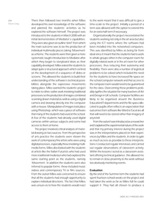 JADE 20.3 ©NSEAD 2001
There then followed two months when Miles
developed his own knowledge of the software
and planned the students’ activities as he
explored the software himself. The project was
introducedtothestudentsinMarch2000withan
initial demonstration of Mediator’s capabilities.
Theywerealsogivenanoutline‘brief’fromwhich
the main outcome was to be the production of
individual multimedia pieces taking ‘Movement’
asatheme.Thestudentswerethengivenamore
systematic taught introduction to Mediator after
which they began to storyboard ideas as their
capabilitydeveloped.Milesaskedthestudentsto
adopt quite a structured approach which centred
on the development of a sequence of slides or
screens. This allowed the students to build their
understanding of the software’s technical possi-
bilities alongside the expressive movements
taking place. Miles wanted the students’ project
to relate to other, earlier work involving traditional
processessotheproductionofimagescombined
scanningdrawnmaterialaswellasusingadigital
camera and drawing directly into the computer
withamouse.Manipulationofimagestookplace
using Photoshop, which was a piece of software
thatmanyofthestudentshadusedattheschool.
A few of the students had already used digital
cameras within various subjects and some had
access to them at home.
The project involved critical analysis of mater-
ialdrawingontwosources:fromtheperspective
of arts practice the students were shown the
workofcontemporaryfineartistswhowereusing
digitalprocesses,especiallythoseinvolvingmulti-
mediaforms.Milesalsolookedwiththestudents
at artists like the Italian Futurists who had used
moretraditionalmediabutwhohadexploredthe
same starting point as the students, namely
‘Movement’. In addition the students were also
referred to popular forms; these included music
videos and contemporary TV or film sources.
From the outset Miles was concerned to ensure
that all the students had enough opportunity to
explore individual directions. The fact that Miles
was unsure as to how the students would react
to the work meant that it was difficult to give a
time-scale to the project. Initially a period of a
term was allowed with the option to extend this
for an extra half term if necessary.
Organisationally the project necessitated the
students working not only in the art area but also
using the ICT rooms where the software had
been installed into the networked computers.
This was identified by Miles as being far from
idealsinceitmeantthatthestudentshadtowork
in whole groups either in the computer room for
digitally related work or in the art room for other
processes, thus reducing their autonomy and
flexibility. There were also a number of logistical
problems to be solved which included the need
for the students to have increased file space on
the school computer network and that access to
thecomputerroomwouldneedtobeguaranteed
for the class. Overcoming these problems prob-
ablytypifiesthesituationformanyteachersofArt
andDesigninUKschools.Computerfacilitiesare
likely to be organised around the Business
Education/ITdepartmentsandthefilespaceallo-
cated to pupils often reflects an expectation that
outcomesfromsoftwarelikeWordorExcelareall
that will need to be stored rather than imagery of
any kind!
FromtheoutsetIwasintroducedasaresearcher
andIexplainedtheexperimentalnatureofthework
and that my primary interest during the project
was in the interpretations placed on their experi-
ences by Miles and the students. In order to gain
as much access as possible to these interpreta-
tions I conducted regular interviews and carried
out regular observations of classroom activity.
Within the lessons I acted as a classroom assis-
tant offering technical guidance; this allowed me
to remain in close proximity to the work without
too obviously monitoring events.
Evaluation
By the end of the Summer term the students had
spent fourteen school weeks on the project and
had taken the work as far as Miles felt he could
support it. They had all chosen to produce a
258
Steve Long
 