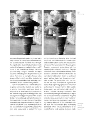 JADE 20.3 ©NSEAD 2001
sequenceofimageswithsupportingsoundwhich
either‘ranitself’asatimedpieceorwhichtheuser
had to ‘point and click’ in order to move through.
Themajorityofthestudentshadworkedextremely
hard and had appeared regularly in the art or ICT
rooms to put in extra time. Images had been
produced using a range of traditional and digital
processesbeforetheywerealldigitisedandsound
added. There were no examples of sound being
‘produced’ for the work and all the students had
optedtousepre-recordedmusicsincetheydidnot
haveformalaccesstosoundeditingfacilities.
Fromtheoutsettherewasanotabledifference
of opinion between the students and teacher as
to whether the activities undertaken should be
described as art at all. Miles had no reservations
and felt that using digital technology in this way
was a genuine and growing area within art and
design. However through talking to the students,
theirconcernsinthisrespectbecameclear.Ofthe
referencesused,theyfeltthatthosefrompopular
sources had proven to be the more persuasive
and relevant to them. As part of the project they
were also encouraged to collect their own
resources and, understandably, what they had
found was predominantly from cultural forms
easilyavailabletothemsuchasfilmandvideo:the
‘artefactsofthemassmedia’[11].Theybroughtin
Tarantino movies and Moby videos but they
specifically did not classify them as art. They did
not have a critical framework for including these
materials within their definition of what the art
curriculum should contain: “it can’t be art, it’s got
sound”saidonestudentand“it’savideo,notart!”
said another. The perceptions held by their
teacher, that these forms were as legitimate an
areaofstudyasprintedgraphicswerenotshared
by the students. It wasn’t that they didn’t want to
do the work, it was just that they didn’t classify it
as an art exercise. Similarly the students also
found difficulty relating to the examples of digital
fine art practice that they were shown. They had
tended to focus, as a result, on more ‘traditional’
media material such as photography and paint-
ing.Gainingconceptualaccesstothedigital‘fine
art’ work had proven to be quite challenging
particularly where it involved installation or an
event of some kind. Looking at pieces made
Above left:
Figure 2
Above right:
Figure 3
259
Steve Long
 