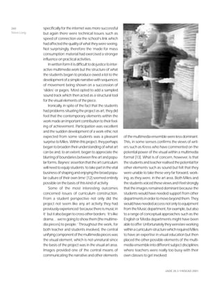 JADE 20.3 ©NSEAD 2001
specifically for the internet was more successful
but again there were technical issues such as
speed of connection via the school’s link which
hadaffectedthequalityofwhattheywereseeing.
Not surprisingly, therefore the ‘made for mass
consumption’ material had exercised a stronger
influence on practical activities.
Inwrittenformitisdifficulttodojusticetointer-
active multimedia work but the structure of what
the students began to produce owed a lot to the
developmentofasimplenarrativewithsequences
of movement being shown on a succession of
‘slides’ or pages. Most opted to add a sampled
sound track which then acted as a structural tool
forthevisualelementsofthepiece.
Ironically, in spite of the fact that the students
hadproblemssituatingtheprojectasart,theydid
feel that the contemporary elements within the
workmadeanimportantcontributiontotheirfeel-
ing of achievement. Participation was excellent
and the sudden development of a work ethic not
expected from some students was a pleasant
surprisetoMiles.Withinthisproject,theyperhaps
begantobroadentheirunderstandingofwhatart
can be and, to an extent, began to appreciate the
blurringofboundariesbetweenfineartandpopu-
larforms.Baynes’assertionthattheartcurriculum
willneedtoequipstudents‘totakepartinthevital
businessofshapingandenjoyingthebroadpopu-
lar culture of their own time’ [12] seemed entirely
possible on the basis of this kind of activity.
Some of the most interesting outcomes
concerned issues of curriculum construction.
From a student perspective not only did the
project not seem like any art activity they had
previouslyexperienced‘becausethereismusicin
it’ butitalsobegantocrossotherborders:‘it’slike
drama…we’regoingtoshowthem(themultime-
dia pieces) to people.’ Throughout the work, for
both teacher and students involved, the central
unifyingcomponentofthemultimediapieceswas
the visual element, which is not unnatural since
the basis of the project was in the visual art area.
Images provided one of the central means of
communicating the narrative and other elements
ofthemultimediaensemblewerelessdominant.
This, in some senses confirms the views of writ-
ers such as Kress who have commented on the
potential power of the visual within a multimedia
format [13]. What is of concern, however, is that
thestudentsandteacherrealisedthepotentialfor
other elements such as sound but felt that they
were unable to take these very far forward, work-
ing, as they were, in the art area. Both Miles and
thestudentsvoicedtheseviewsandIfeelstrongly
that the images remained dominant because the
students would have needed support from other
departmentsinordertomovebeyondthem.They
wouldhaveneededaccessnotonlytoequipment
fromtheMusicdepartment,forexample,butalso
to a range of conceptual approaches such as the
English or Media departments might have been
abletooffer.Unfortunatelytheywere/areworking
withinacurriculumstructurewhichrequiredMiles
to have an expertise in visual education but then
placed the other possible elements of the multi-
mediaensembleintodifferentsubjectdisciplines
where teachers were really too busy with their
own classes to get involved.
260
Steve Long
 