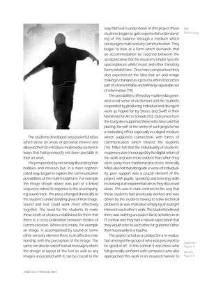 JADE 20.3 ©NSEAD 2001
The students developed very powerful ideas
which drew on areas of personal interest and
allowedthemtointroducemultimediacontentin
ways that had previously not been possible in
their art work.
Theyrespondedbynotsimplyillustratingtheir
hobbies and interests but, in a more sophisti-
cated way, began to explore the communicative
possibilitiesofthemulti-modalform.Forexample
the image shown above was part of a linked
sequence edited in response to the accompany-
ingsoundtrack;thispiecechangeddrasticallyas
thestudent’sunderstandinggrewofhowimage,
sound and text could work most effectively
together. The need for the students to make
these kinds of choices established for them that
there is a cross pollination between modes of
communication. Where one mode, for example
an image, is accompanied by sound or some
other sensory element there is an affective rela-
tionship with the perception of the image. The
samecanalsobesaidoftextualmessageswhere
the design or layout of the text as well as any
images associated with it can be crucial to the
way that text is understood. In this project these
students began to gain experiential understand-
ing of this balance through a medium which
encouragesmulti-sensorycommunication.They
began to look at a form which demands that
an accommodation be reached between the
acceptedviewthatthevisualartsinhabitspecific
spaces/places whilst music and other transitory
formsinhabittime.Onamorecomplexlevelthey
also experienced the idea that art and image
makingischangedasaprocesswhenitbecomes
partofatransmittableandinfinitelyrepeatableset
of information [14].
The possibilities offered by multimedia gener-
ated a real sense of excitement and the students
responded by producing individual and divergent
work as hoped for by Steers and Swift in their
Manifesto for Art in Schools [15]. Outcomes from
thestudyalsosupportedthosewhohavesaidthat
placing‘theself’atthecentreofsuchprojectshas
a motivating effect especially in a digital medium
which supported connections with forms of
communication which interest the students
[16]. Miles felt that the individuality of students’
responseswasencouragedbythedigitalnatureof
the work and was more evident than when they
were using more traditional processes. Ironically
Milesalsofeltthatalongsideasenseofindividual-
ity, peer support was a crucial element of the
project with pupils’ speaking and listening skills
increasingatanexponentialrateastheydiscussed
ideas. This was in stark contrast to the way that
these students had previously worked and was
driven by the students having to solve technical
problems or was motivated simply by an outright
interestineachother’swork.Thestudentsbelieved
there was nothing unusual in these activities in an
IT context and they had a natural expectation that
theywouldrefertoeachotherforguidancerather
thannecessarilytoateacher.
The project acted as a catalyst for a re-evalua-
tionamongstthegroupofwhowasperceivedto
be ‘good at art’. In this context it was those who
feltgenerallyconfidentwithcomputerswhoalso
approached this work in an assured manner to
Opposite:
Figure 4
Above:
Figure 5
261
Steve Long
 