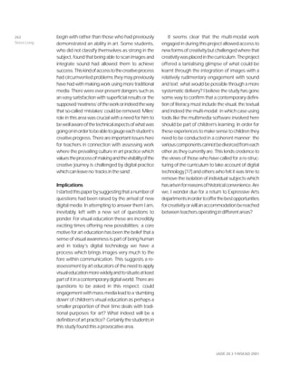 JADE 20.3 ©NSEAD 2001
begin with rather than those who had previously
demonstrated an ability in art. Some students,
who did not classify themselves as strong in the
subject, found that being able to scan images and
integrate sound had allowed them to achieve
success.Thiskindofaccesstothecreativeprocess
had circumvented problems they may previously
have had with making work using more traditional
media. There were ever present dangers such as
an easy satisfaction with superficial results or the
supposed‘neatness’oftheworkorindeedtheway
that so-called ‘mistakes’ could be removed. Miles’
role in this area was crucial with a need for him to
bewellawareofthetechnicalaspectsofwhatwas
goingoninordertobeabletogaugeeachstudent’s
creativeprogress.Thereareimportantissueshere
for teachers in connection with assessing work
where the prevailing culture in art practice which
valuestheprocessofmakingandthevisibilityofthe
creative journey is challenged by digital practice
whichcanleaveno‘tracksinthesand’.
Implications
Istartedthispaperbysuggestingthatanumberof
questions had been raised by the arrival of new
digital media. In attempting to answer them I am,
inevitably, left with a new set of questions to
ponder. For visual education these are incredibly
exciting times offering new possibilities; a core
motive for art education has been the belief that a
sense of visual awareness is part of being human
and in today’s digital technology we have a
process which brings images very much to the
fore within communication. This suggests a re-
assessment by art educators of the need to apply
visualeducationmorewidelyandtosituateatleast
partofitinacontemporarydigitalworld.Thereare
questions to be asked in this respect: could
engagementwithmassmedialeadtoa‘dumbing
down’ of children’s visual education as perhaps a
smaller proportion of their time deals with tradi-
tional purposes for art? What indeed will be a
definitionofartpractice? Certainlythestudentsin
thisstudyfoundthisaprovocativearea.
It seems clear that the multi-modal work
engaged in during this project allowed access to
newformsofcreativitybutchallengedwherethat
creativitywasplacedinthecurriculum.Theproject
offered a tantalising glimpse of what could be
learnt through the integration of images with a
relatively rudimentary engagement with sound
and text; what would be possible through a more
systematic delivery? I believe the study has gone
some way to confirm that a contemporary defini-
tion of literacy must include the visual, the textual
and indeed the multi-modal; in which case using
tools like the multimedia software involved here
should be part of children’s learning. In order for
theseexperiencestomakesensetochildrenthey
need to be conducted in a coherent manner; the
variouscomponentscannotbedivorcedfromeach
other as they currently are. This lends credence to
the views of those who have called for a re-struc-
turing of the curriculum to take account of digital
technology [17] and others who felt it was time to
remove the isolation of individual subjects which
hasarisenforreasonsofhistoricalconvenience.Are
we, I wonder due for a return to Expressive Arts
departmentsinordertoofferthebestopportunities
forcreativityorwillanaccommodationbereached
betweenteachersoperatingindifferentareas?
262
Steve Long
 