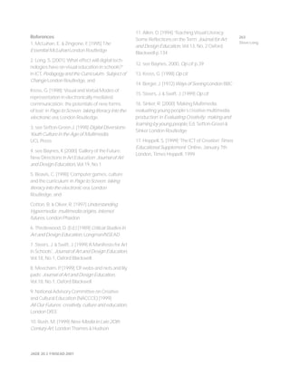 JADE 20.3 ©NSEAD 2001
References
1. McLuhan, E. & Zingrone, F. [1995] The
Essential McLuhan London Routledge
2. Long, S. [2001] ‘What effect will digital tech-
nologies have on visual education in schools?’
in ICT, Pedagogy and the Curriculum: Subject of
Change London Routledge, and
Kress, G. [1998] ‘Visual and Verbal Modes of
representation in electronically mediated
communication: the potentials of new forms
of text’ in Page to Screen: taking literacy into the
electronic era, London Routledge
3. see Sefton-Green J. (1998) Digital Diversions:
Youth Culture in the Age of Multimedia,
UCL Press
4. see Baynes, K [2000] ‘Gallery of the Future:
New Directions in Art Education’ Journal of Art
and Design Education, Vol.19, No.1
5. Beavis, C. [1998] ‘Computer games, culture
and the curriculum’ in Page to Screen: taking
literacy into the electronic era, London
Routledge, and
Cotton, B. & Oliver, R. [1997] Understanding
Hypermedia: multimedia origins, internet
futures, London Phaidon
6. Thistlewood, D. (Ed.) [1989] Critical Studies in
Art and Design Education, Longman/NSEAD
7. Steers, J. & Swift, J. [1999] ‘A Manifesto for Art
in Schools’, Journal of Art and Design Education,
Vol.18, No.1, Oxford Blackwell
8. Meecham, P. [1999] ‘Of webs and nets and lily
pads’ Journal of Art and Design Education,
Vol.18, No.1, Oxford Blackwell
9. National Advisory Committee on Creative
and Cultural Education (NACCCE) [1999]
All Our Futures: creativity, culture and education,
London DfEE
10. Rush, M. [1999] New Media in Late 2Oth
Century Art, London Thames & Hudson
11. Allen, D. [1994] ‘Teaching Visual Literacy:
Some Reflections on the Term’ Journal for Art
and Design Education, Vol.13, No. 2 Oxford
Blackwell p.134
12. see Baynes, 2000, Op cit p.39
13. Kress, G. [1998] Op cit
14. Berger, J. [1972] Ways of Seeing London BBC
15. Steers, J. & Swift, J. [1999] Op cit
16. Sinker, R. [2000] ‘Making Multimedia:
evaluating young people’s creative multimedia
production’ in Evaluating Creativity: making and
learning by young people, Ed. Sefton-Green &
Sinker London Routledge
17. Heppell, S. [1999] ‘The ICT of Creation’ Times
Educational Supplement: Online, January 7th
London, Times Heppell, 1999
263
Steve Long
 