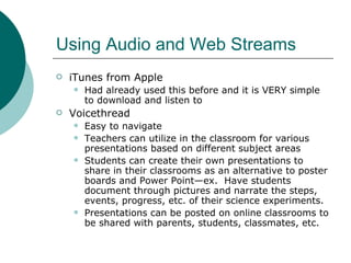 Using Audio and Web Streams iTunes from Apple Had already used this before and it is VERY simple to download and listen to Voicethread Easy to navigate Teachers can utilize in the classroom for various presentations based on different subject areas Students can create their own presentations to share in their classrooms as an alternative to poster boards and Power Point—ex.  Have students document through pictures and narrate the steps, events, progress, etc. of their science experiments. Presentations can be posted on online classrooms to be shared with parents, students, classmates, etc. 