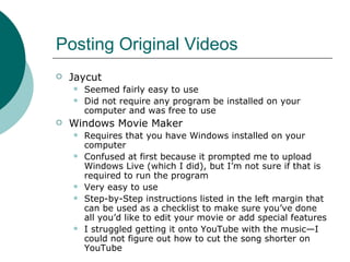 Posting Original Videos Jaycut Seemed fairly easy to use Did not require any program be installed on your computer and was free to use Windows Movie Maker Requires that you have Windows installed on your computer  Confused at first because it prompted me to upload Windows Live (which I did), but I’m not sure if that is required to run the program Very easy to use Step-by-Step instructions listed in the left margin that can be used as a checklist to make sure you’ve done all you’d like to edit your movie or add special features I struggled getting it onto YouTube with the music—I could not figure out how to cut the song shorter on YouTube 