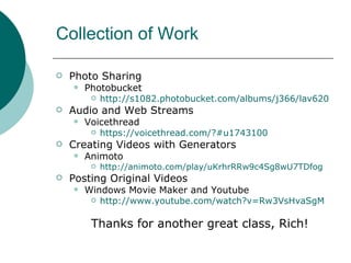Collection of Work Photo Sharing  Photobucket http://s1082.photobucket.com/albums/j366/lav620 Audio and Web Streams Voicethread https://voicethread.com/?#u1743100 Creating Videos with Generators Animoto http://animoto.com/play/uKrhrRRw9c4Sg8wU7TDfog Posting Original Videos Windows Movie Maker and Youtube http://www.youtube.com/watch?v=Rw3VsHvaSgM Thanks for another great class, Rich! 