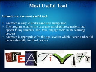 Most Useful Tool Animoto was the most useful tool: Animoto is easy to understand and manipulate. The program enables me to create enriched presentations that appeal to my students, and, thus, engage them in the learning process. Animoto is appropriate for the age level in which I teach and could be user-friendly for third graders. 