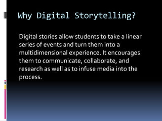 Why Digital Storytelling?

Digital stories allow students to take a linear
series of events and turn them into a
multidimensional experience. It encourages
them to communicate, collaborate, and
research as well as to infuse media into the
process.
 