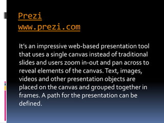 Prezi
www.prezi.com

It’s an impressive web-based presentation tool
that uses a single canvas instead of traditional
slides and users zoom in-out and pan across to
reveal elements of the canvas. Text, images,
videos and other presentation objects are
placed on the canvas and grouped together in
frames. A path for the presentation can be
defined.
 