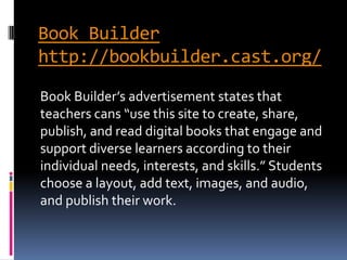 Book Builder
http://bookbuilder.cast.org/
Book Builder’s advertisement states that
teachers cans “use this site to create, share,
publish, and read digital books that engage and
support diverse learners according to their
individual needs, interests, and skills.” Students
choose a layout, add text, images, and audio,
and publish their work.
 